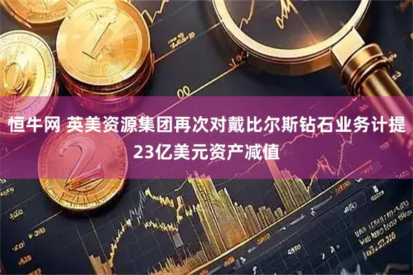 恒牛网 英美资源集团再次对戴比尔斯钻石业务计提23亿美元资产减值